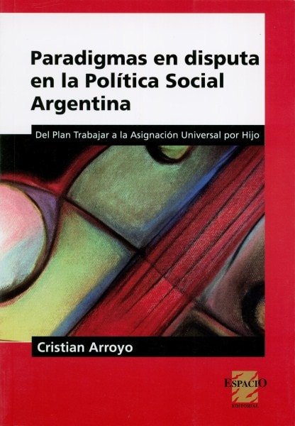 Paradigmas en disputa en la política social argentina. Del plan trabajar a la asignación universal por hijo - Cristian Arroyo - 9789508023988