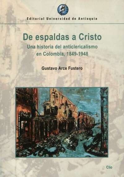 Libro: De espaldas a cristo una historia del anticlericalismo en co. | Autor: Gustavo Arce Fustero | Isbn: 9789587148268