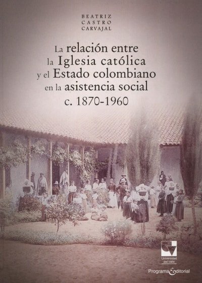 Libro: La relación entre la iglesia católica y el estado colombiano en lasistencia social c. 1870-1960 - Autor: Beatriz Castro Carvajal - Isbn: 9789587650990